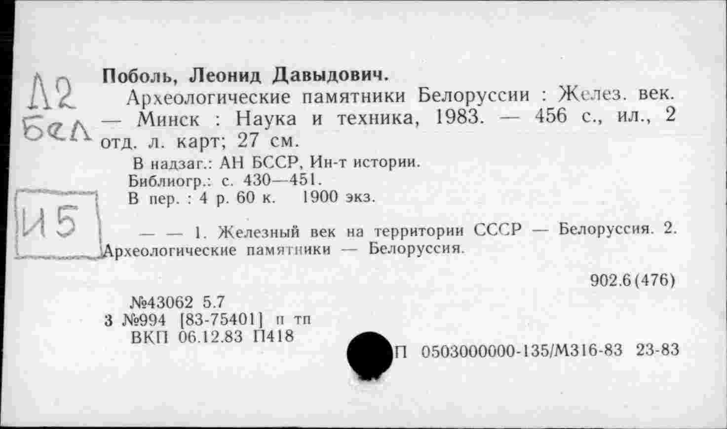 ﻿Поболь, Леонид Давыдович.
Археологические памятники Белоруссии : Желез, век. Г--, д — Минск : Наука и техника, 1983. — 456 с., ил., 2 С-ч. її отд л карТ- 27 см.
В иадзаг.: АН БССР, Ин-т истории.
Библиогр.: с. 430—451.
А ) В пер. : 4 р. 60 к. 1900 экз.
» I 5 •	— — 1. Железный век на территории СССР — Белоруссия. 2.
. ^Археологические памятники — Белоруссия.
902.6(476)
№43062 5.7
3 №994 [83-75401] п тп ВКП 06.12.83 П418
П 0503000000-135/M316-83 23-83